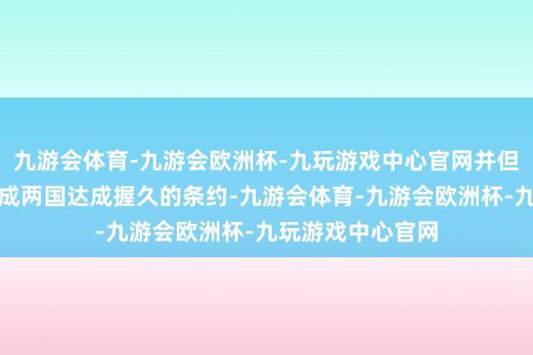 九游会体育-九游会欧洲杯-九玩游戏中心官网并但愿能通过谈判促成两国达成握久的条约-九游会体育-九游会欧洲杯-九玩游戏中心官网
