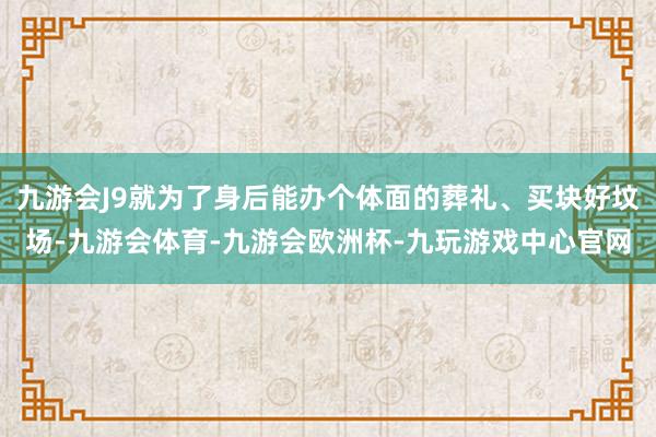九游会J9就为了身后能办个体面的葬礼、买块好坟场-九游会体育-九游会欧洲杯-九玩游戏中心官网