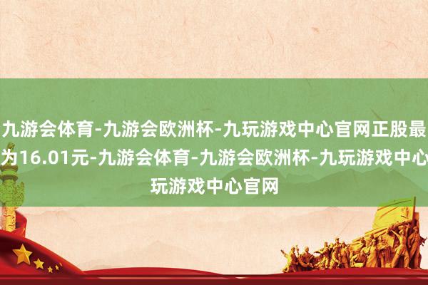 九游会体育-九游会欧洲杯-九玩游戏中心官网正股最新价为16.01元-九游会体育-九游会欧洲杯-九玩游戏中心官网
