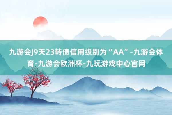 九游会J9天23转债信用级别为“AA”-九游会体育-九游会欧洲杯-九玩游戏中心官网