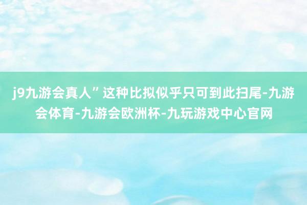 j9九游会真人”这种比拟似乎只可到此扫尾-九游会体育-九游会欧洲杯-九玩游戏中心官网