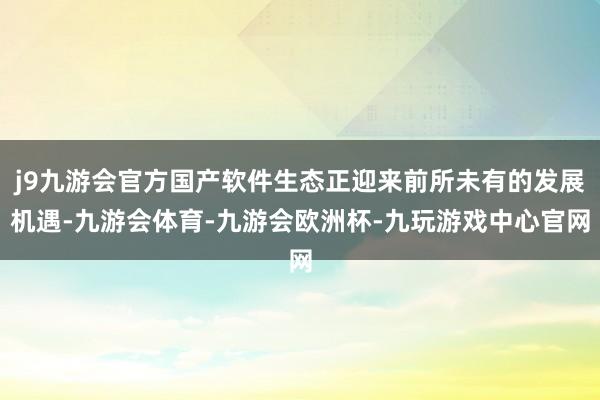 j9九游会官方国产软件生态正迎来前所未有的发展机遇-九游会体育-九游会欧洲杯-九玩游戏中心官网