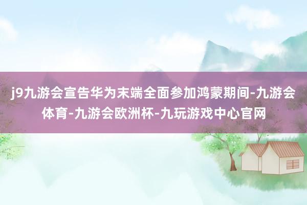 j9九游会宣告华为末端全面参加鸿蒙期间-九游会体育-九游会欧洲杯-九玩游戏中心官网