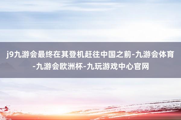 j9九游会最终在其登机赶往中国之前-九游会体育-九游会欧洲杯-九玩游戏中心官网