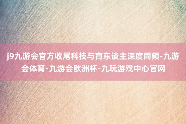 j9九游会官方收尾科技与育东谈主深度同频-九游会体育-九游会欧洲杯-九玩游戏中心官网