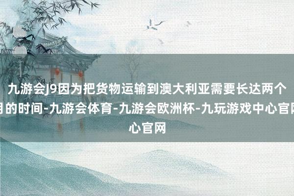 九游会J9因为把货物运输到澳大利亚需要长达两个月的时间-九游会体育-九游会欧洲杯-九玩游戏中心官网