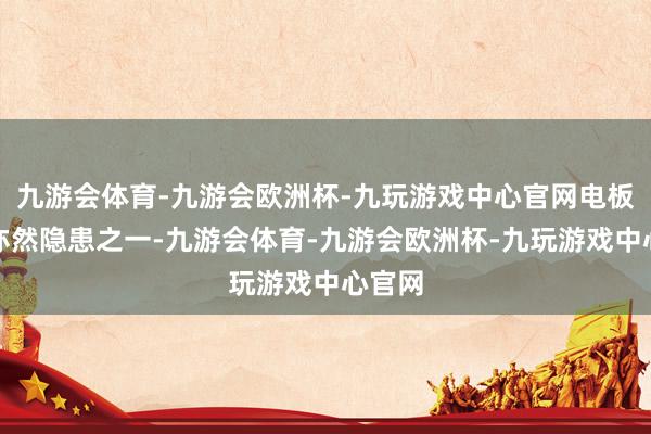 九游会体育-九游会欧洲杯-九玩游戏中心官网电板断电亦然隐患之一-九游会体育-九游会欧洲杯-九玩游戏中心官网