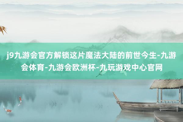 j9九游会官方解锁这片魔法大陆的前世今生-九游会体育-九游会欧洲杯-九玩游戏中心官网