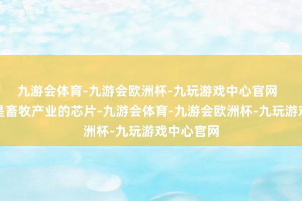 九游会体育-九游会欧洲杯-九玩游戏中心官网  动物种业是畜牧产业的芯片-九游会体育-九游会欧洲杯-九玩游戏中心官网