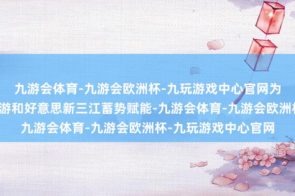 九游会体育-九游会欧洲杯-九玩游戏中心官网为加速缔造宜居宜业宜游和好意思新三江蓄势赋能-九游会体育-九游会欧洲杯-九玩游戏中心官网