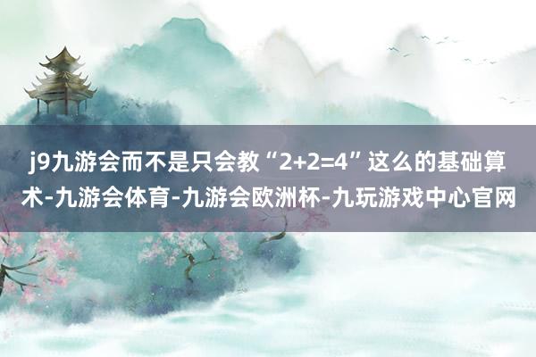 j9九游会而不是只会教“2+2=4”这么的基础算术-九游会体育-九游会欧洲杯-九玩游戏中心官网