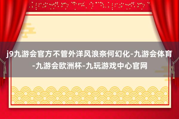 j9九游会官方不管外洋风浪奈何幻化-九游会体育-九游会欧洲杯-九玩游戏中心官网