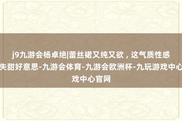 j9九游会杨卓绝|蕾丝裙又纯又欲 , 这气质性感又不失甜好意思-九游会体育-九游会欧洲杯-九玩游戏中心官网