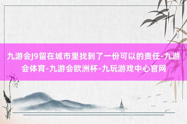 九游会J9留在城市里找到了一份可以的责任-九游会体育-九游会欧洲杯-九玩游戏中心官网