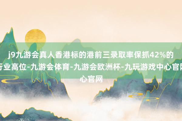 j9九游会真人香港标的港前三录取率保抓42%的行业高位-九游会体育-九游会欧洲杯-九玩游戏中心官网