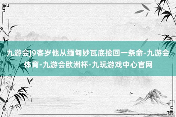 九游会J9客岁他从缅甸妙瓦底捡回一条命-九游会体育-九游会欧洲杯-九玩游戏中心官网