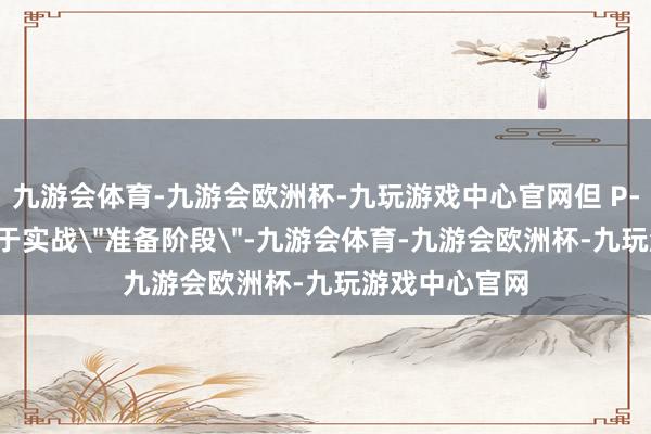 九游会体育-九游会欧洲杯-九玩游戏中心官网但 P-8A 现在尚处于实战