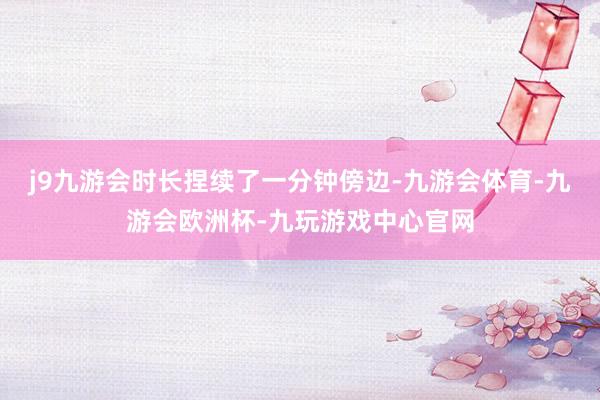 j9九游会时长捏续了一分钟傍边-九游会体育-九游会欧洲杯-九玩游戏中心官网