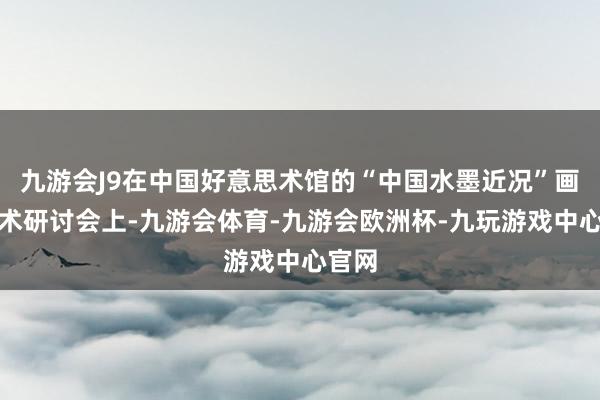 九游会J9在中国好意思术馆的“中国水墨近况”画展学术研讨会上-九游会体育-九游会欧洲杯-九玩游戏中心官网