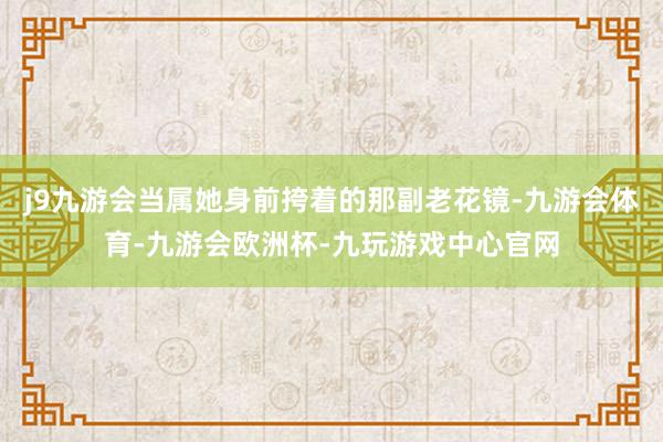 j9九游会当属她身前挎着的那副老花镜-九游会体育-九游会欧洲杯-九玩游戏中心官网