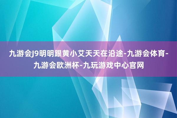 九游会J9明明跟黄小艾天天在沿途-九游会体育-九游会欧洲杯-九玩游戏中心官网