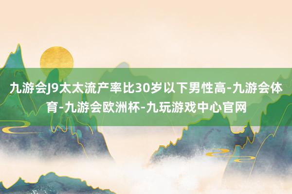 九游会J9太太流产率比30岁以下男性高-九游会体育-九游会欧洲杯-九玩游戏中心官网