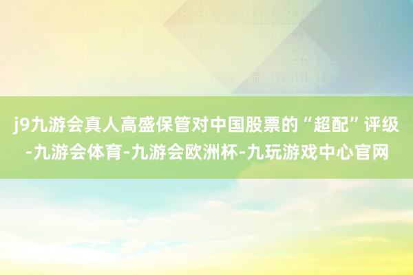 j9九游会真人高盛保管对中国股票的“超配”评级-九游会体育-九游会欧洲杯-九玩游戏中心官网