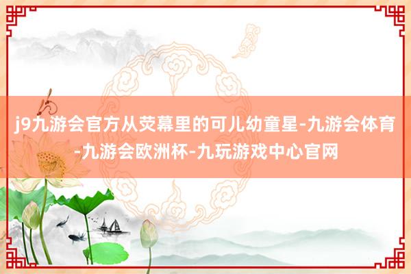 j9九游会官方从荧幕里的可儿幼童星-九游会体育-九游会欧洲杯-九玩游戏中心官网