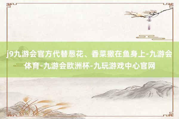 j9九游会官方代替葱花、香菜撒在鱼身上-九游会体育-九游会欧洲杯-九玩游戏中心官网