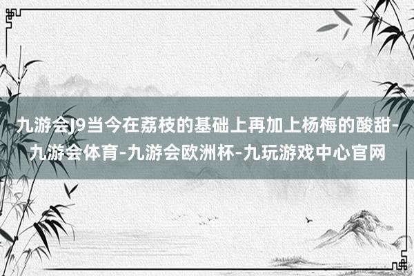 九游会J9当今在荔枝的基础上再加上杨梅的酸甜-九游会体育-九游会欧洲杯-九玩游戏中心官网