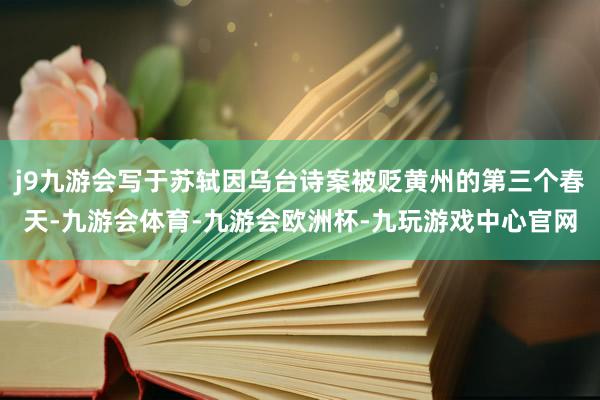 j9九游会写于苏轼因乌台诗案被贬黄州的第三个春天-九游会体育-九游会欧洲杯-九玩游戏中心官网