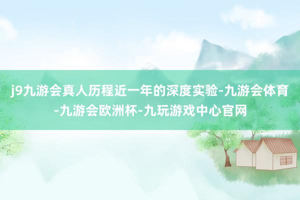 j9九游会真人历程近一年的深度实验-九游会体育-九游会欧洲杯-九玩游戏中心官网