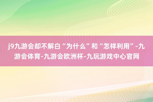 j9九游会却不解白“为什么”和“怎样利用”-九游会体育-九游会欧洲杯-九玩游戏中心官网