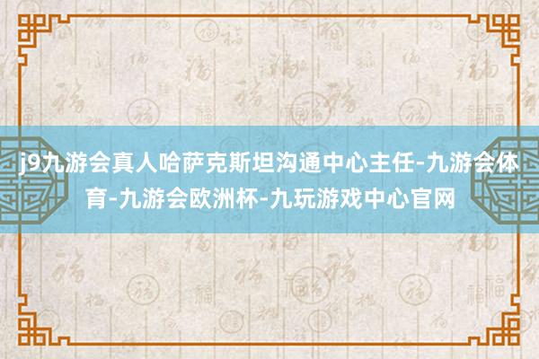j9九游会真人哈萨克斯坦沟通中心主任-九游会体育-九游会欧洲杯-九玩游戏中心官网