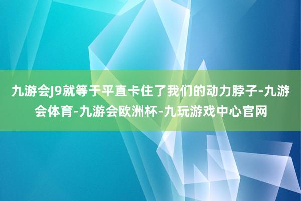 九游会J9就等于平直卡住了我们的动力脖子-九游会体育-九游会欧洲杯-九玩游戏中心官网
