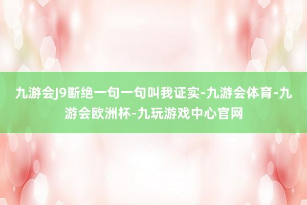九游会J9断绝一句一句叫我证实-九游会体育-九游会欧洲杯-九玩游戏中心官网