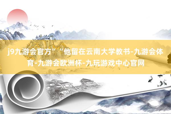 j9九游会官方”“他留在云南大学教书-九游会体育-九游会欧洲杯-九玩游戏中心官网