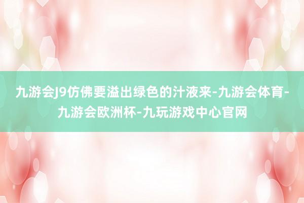 九游会J9仿佛要溢出绿色的汁液来-九游会体育-九游会欧洲杯-九玩游戏中心官网