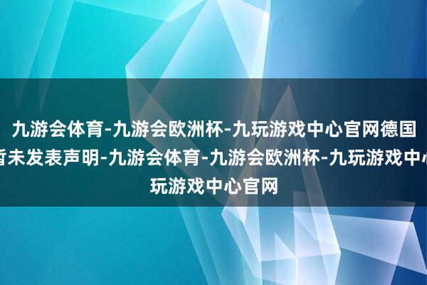 九游会体育-九游会欧洲杯-九玩游戏中心官网德国政府暂未发表声明-九游会体育-九游会欧洲杯-九玩游戏中心官网