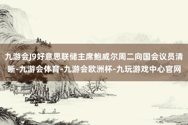 九游会J9好意思联储主席鲍威尔周二向国会议员清晰-九游会体育-九游会欧洲杯-九玩游戏中心官网