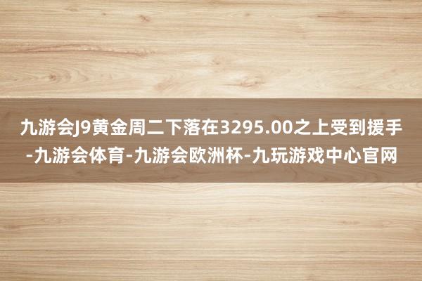 九游会J9黄金周二下落在3295.00之上受到援手-九游会体育-九游会欧洲杯-九玩游戏中心官网