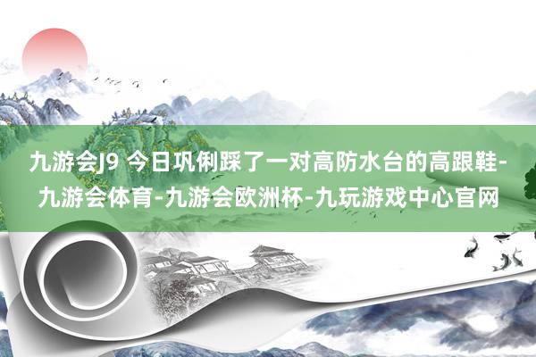 九游会J9 今日巩俐踩了一对高防水台的高跟鞋-九游会体育-九游会欧洲杯-九玩游戏中心官网