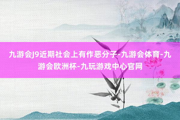 九游会J9近期社会上有作恶分子-九游会体育-九游会欧洲杯-九玩游戏中心官网