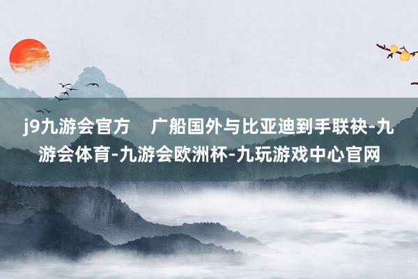 j9九游会官方    广船国外与比亚迪到手联袂-九游会体育-九游会欧洲杯-九玩游戏中心官网