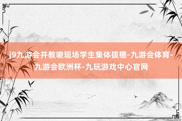 j9九游会并教唆现场学生集体拨穗-九游会体育-九游会欧洲杯-九玩游戏中心官网