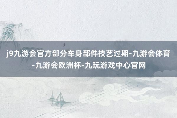 j9九游会官方部分车身部件技艺过期-九游会体育-九游会欧洲杯-九玩游戏中心官网