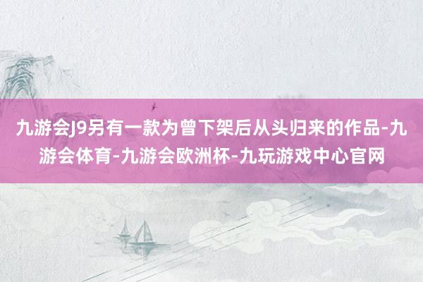 九游会J9另有一款为曾下架后从头归来的作品-九游会体育-九游会欧洲杯-九玩游戏中心官网