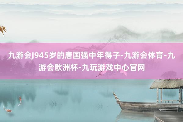 九游会J945岁的唐国强中年得子-九游会体育-九游会欧洲杯-九玩游戏中心官网