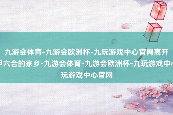 九游会体育-九游会欧洲杯-九玩游戏中心官网离开山水甲六合的家乡-九游会体育-九游会欧洲杯-九玩游戏中心官网