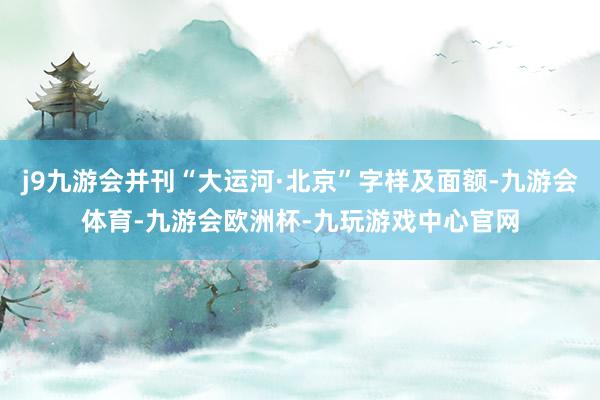 j9九游会并刊“大运河·北京”字样及面额-九游会体育-九游会欧洲杯-九玩游戏中心官网